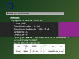 Tecnologías y estándares
Protocolo:
Los paquetes de datos de dividen en:
- Control. (8 bits)
- Dirección del emisor. (16 bits)
- Dirección del destinatario. (16 bits +1 bit)
- Contador (3 bits)
- Longitud. (4 bits)
- LSDU (Link Service Data Unit): que es la información a
transmitir (hasta 16x8 bits)
- Byte de comprobación. (8 bits)
 