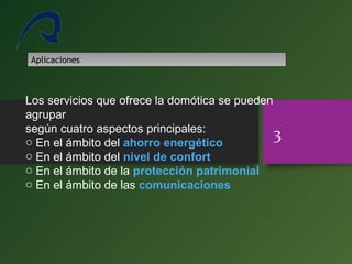 Los servicios que ofrece la domótica se pueden
agrupar
según cuatro aspectos principales:
o En el ámbito del ahorro energético
o En el ámbito del nivel de confort
o En el ámbito de la protección patrimonial
o En el ámbito de las comunicaciones
3
Aplicaciones
 