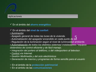 5
Aplicaciones
 En el ámbito del ahorro energético
 En el ámbito del nivel de confort
• Iluminación
- Apagado general de todas las luces de la vivienda.
- Automatización del apagado/ encendido en cada punto de luz.
- Regulación de la iluminación según el nivel de luminosidad ambiente.
• Automatización de todos los distintos sistemas/ instalaciones / equipos
dotándolos de control eficiente y de fácil manejo.
• Integración del portero al teléfono, o del videoportero al televisor.
• Control vía Internet.
• Gestión Multimedia y del ocio electrónicos
• Generación de macros y programas de forma sencilla para el usuario
o En el ámbito de la protección patrimonial
o En el ámbito de las comunicaciones
 