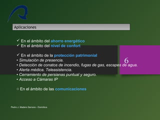 Pedro J. Madero Serrano - Domótica
6
Aplicaciones
 En el ámbito del ahorro energético
 En el ámbito del nivel de confort
 En el ámbito de la protección patrimonial
• Simulación de presencia.
• Detección de conatos de incendio, fugas de gas, escapes de agua.
• Alerta médica. Teleasistencia.
• Cerramiento de persianas puntual y seguro.
• Acceso a Cámaras IP
o En el ámbito de las comunicaciones
 
