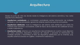 Arquitectura
Desde el punto de vista de donde reside la inteligencia del sistema domótica, hay varias
arquitecturas diferentes:
 Arquitectura centralizada: un controlador centralizado recibe información de múltiples
sensores y, una vez procesada, genera las órdenes oportunas para los actuadores.
 Arquitectura distribuida: toda la inteligencia del sistema está distribuida por todos los
módulos sean sensores o actuadores. Suele ser típico de los sistemas de cableado en bus,
o redes inalámbricas.
 Arquitectura mixta: sistemas con arquitectura descentralizada en cuanto a que disponen
de varios pequeños dispositivos capaces de adquirir y procesar la información de
múltiples sensores y transmitirlos al resto de dispositivos distribuidos por la vivienda, p.ej.
aquellos sistemas basados en ZigBee y totalmente inalámbricos.
 
