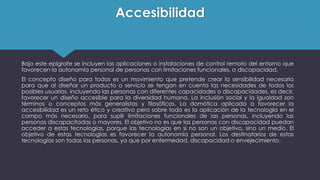 Accesibilidad
Bajo este epígrafe se incluyen las aplicaciones o instalaciones de control remoto del entorno que
favorecen la autonomía personal de personas con limitaciones funcionales, o discapacidad.
El concepto diseño para todos es un movimiento que pretende crear la sensibilidad necesaria
para que al diseñar un producto o servicio se tengan en cuenta las necesidades de todos los
posibles usuarios, incluyendo las personas con diferentes capacidades o discapacidades, es decir,
favorecer un diseño accesible para la diversidad humana. La inclusión social y la igualdad son
términos o conceptos más generalistas y filosóficos. La domótica aplicada a favorecer la
accesibilidad es un reto ético y creativo pero sobre todo es la aplicación de la tecnología en el
campo más necesario, para suplir limitaciones funcionales de las personas, incluyendo las
personas discapacitadas o mayores. El objetivo no es que las personas con discapacidad puedan
acceder a estas tecnologías, porque las tecnologías en si no son un objetivo, sino un medio. El
objetivo de estas tecnologías es favorecer la autonomía personal. Los destinatarios de estas
tecnologías son todas las personas, ya que por enfermedad, discapacidad o envejecimiento.
 