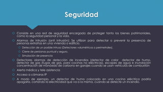 Seguridad
 Consiste en una red de seguridad encargada de proteger tanto los bienes patrimoniales,
como la seguridad personal y la vida.
 Alarmas de intrusión (anti intrusión): Se utilizan para detectar o prevenir la presencia de
personas extrañas en una vivienda o edificio.
 Detección de un posible intruso (Detectores volumétricos o perimetrales).
 Cierre de persianas puntual y seguro.
 Simulación de presencia
 Detectores alarmas de detección de incendios (detector de calor detector de humo,
detector de gas (fugas de gas, para cocinas no eléctricas), escapes de agua e inundación
concentración de monóxido de carbono en garajes cuando se usan vehículos de combustión
 Alerta médica y tele asistencia
 Acceso a cámaras IP
 A modo de ejemplo, un detector de humo colocado en una cocina eléctrica podría
apagarla, cortando la electricidad que va a la misma, cuando se detecte un incendio.
 