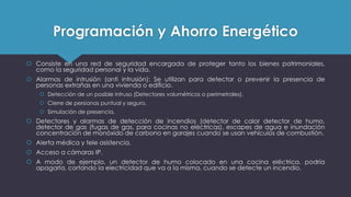 Programación y Ahorro Energético
 Consiste en una red de seguridad encargada de proteger tanto los bienes patrimoniales,
como la seguridad personal y la vida.
 Alarmas de intrusión (anti intrusión): Se utilizan para detectar o prevenir la presencia de
personas extrañas en una vivienda o edificio.
 Detección de un posible intruso (Detectores volumétricos o perimetrales).
 Cierre de persianas puntual y seguro.
 Simulación de presencia.
 Detectores y alarmas de detección de incendios (detector de calor detector de humo,
detector de gas (fugas de gas, para cocinas no eléctricas), escapes de agua e inundación
concentración de monóxido de carbono en garajes cuando se usan vehículos de combustión.
 Alerta médica y tele asistencia.
 Acceso a cámaras IP.
 A modo de ejemplo, un detector de humo colocado en una cocina eléctrica. podría
apagarla, cortando la electricidad que va a la misma, cuando se detecte un incendio.
 