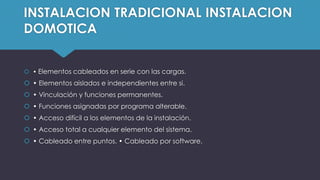 INSTALACION TRADICIONAL INSTALACION
DOMOTICA
 • Elementos cableados en serie con las cargas.
 • Elementos aislados e independientes entre si.
 • Vinculación y funciones permanentes.
 • Funciones asignadas por programa alterable.
 • Acceso difícil a los elementos de la instalación.
 • Acceso total a cualquier elemento del sistema.
 • Cableado entre puntos. • Cableado por software.
 