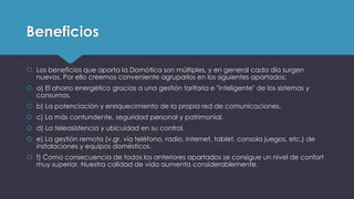 Beneficios
 Los beneficios que aporta la Domótica son múltiples, y en general cada día surgen
nuevos. Por ello creemos conveniente agruparlos en los siguientes apartados:
 a) El ahorro energético gracias a una gestión tarifaria e "inteligente" de los sistemas y
consumos.
 b) La potenciación y enriquecimiento de la propia red de comunicaciones.
 c) La más contundente, seguridad personal y patrimonial.
 d) La teleasistencia y ubicuidad en su control.
 e) La gestión remota (v.gr. vía teléfono, radio, internet, tablet, consola juegos, etc.) de
instalaciones y equipos domésticos.
 f) Como consecuencia de todos los anteriores apartados se consigue un nivel de confort
muy superior. Nuestra calidad de vida aumenta considerablemente.
 