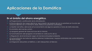 Aplicaciones de la Domótica
En el ámbito del ahorro energético.
 a) Programación y zonificación de la climatización.
 b) Racionalización de cargas eléctricas: desconexión de equipos de uso no prioritario en función del
consumo eléctrico en un momento dado. Reduce la potencia contratada.
 c) Gestión de tarifas, derivando el funcionamiento de algunos aparatos a horas de tarifa reducida.
 En el ámbito del nivel de confort.
 a) Apagado general de todas las luces de la vivienda.
 b) Automatización del apagado/ encendido en cada punto de luz.
 c) Regulación de la iluminación según el nivel de luminosidad ambiente.
 d) Automatización de todos los distintos sistemas/ instalaciones / equipos dotándolos de control eficiente y
de fácil manejo.
 e) Integración del portero al teléfono, o del videoportero al televisor.
 