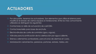ACTUADORES
 Por otra parte, tenemos los actuadores. Son elementos que utiliza el sistema para
modificar el estado de ciertos equipos e instalaciones. Entre los más comúnmente
utilizados se distinguen los siguientes:
 Contactores (o relés de actuación) de carril DIN.
 Contactores/relés para base de enchufe.
 Electroválvulas de corte de suministro (gas y aguas).
 Válvulas para la zonificación de la calefacción por agua caliente.
 Sirenas o elementos zumbadores, para el aviso de alarmas en curso.
 Motorización cerramientos, persianas, portones, estores, toldos, etc
 