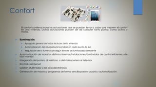 Confort
El confort conlleva todas las actuaciones que se puedan llevar a cabo que mejoren el confort
en una vivienda. Dichas actuaciones pueden ser de carácter tanto pasivo, como activo o
mixtas.
 Iluminación:
 Apagado general de todas las luces de la vivienda
 Automatización del apagado/encendido en cada punto de luz
 Regulación de la iluminación según el nivel de luminosidad ambiente
 Automatización de todos los distintos sistemas/instalaciones/dotándolos de control eficiente y de
fácil manejo
 Integración del portero al teléfono, o del videoportero al televisor
 Control vía Internet
 Gestión Multimedia y del ocio electrónicos
 Generación de macros y programas de forma sencilla para el usuario y automatización.
 