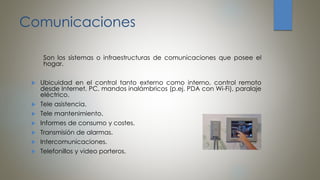 Comunicaciones
Son los sistemas o infraestructuras de comunicaciones que posee el
hogar.
 Ubicuidad en el control tanto externo como interno, control remoto
desde Internet, PC, mandos inalámbricos (p.ej. PDA con Wi-Fi), paralaje
eléctrico.
 Tele asistencia.
 Tele mantenimiento.
 Informes de consumo y costes.
 Transmisión de alarmas.
 Intercomunicaciones.
 Telefonillos y video porteros.
 