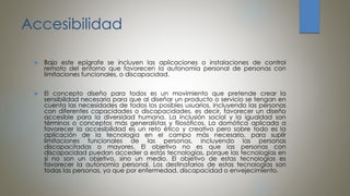 Accesibilidad
 Bajo este epígrafe se incluyen las aplicaciones o instalaciones de control
remoto del entorno que favorecen la autonomía personal de personas con
limitaciones funcionales, o discapacidad.
 El concepto diseño para todos es un movimiento que pretende crear la
sensibilidad necesaria para que al diseñar un producto o servicio se tengan en
cuenta las necesidades de todos los posibles usuarios, incluyendo las personas
con diferentes capacidades o discapacidades, es decir, favorecer un diseño
accesible para la diversidad humana. La inclusión social y la igualdad son
términos o conceptos más generalistas y filosóficos. La domótica aplicada a
favorecer la accesibilidad es un reto ético y creativo pero sobre todo es la
aplicación de la tecnología en el campo más necesario, para suplir
limitaciones funcionales de las personas, incluyendo las personas
discapacitadas o mayores. El objetivo no es que las personas con
discapacidad puedan acceder a estas tecnologías, porque las tecnologías en
si no son un objetivo, sino un medio. El objetivo de estas tecnologías es
favorecer la autonomía personal. Los destinatarios de estas tecnologías son
todas las personas, ya que por enfermedad, discapacidad o envejecimiento.
 