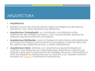 ARQUITECTURA
 Arquitectura
 Desde el punto de vista de donde reside la inteligencia del sistema
demótico, hay varias arquitecturas diferentes:
 Arquitectura Centralizada: un controlador centralizado recibe
información de múltiples sensores y, una vez procesada, genera las
órdenes oportunas para los actuadores.
 Arquitectura Distribuida: toda la inteligencia del sistema está distribuida
por todos los módulos sean sensores o actuadores. Suele ser típico de
los sistemas de cableado en bus, o redes inalámbricas.
 Arquitectura mixta: sistemas con arquitectura descentralizada en
cuanto a que disponen de varios pequeños dispositivos capaces de
adquirir y procesar la información de múltiples sensores y transmitirlos al
resto de dispositivos distribuidos por la vivienda, p.ej. aquellos sistemas
basados en Zigbee y totalmente inalámbricos.
 