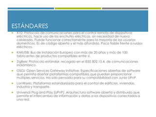 ESTÁNDARES
 X10: Protocolo de comunicaciones para el control remoto de dispositivos
eléctricos, hace uso de los enchufes eléctricos, sin necesidad de nuevo
cableado. Puede funcionar correctamente para la mayoría de los usuarios
domésticos. Es de código abierto y el más difundido. Poco fiable frente a ruidos
eléctricos.
 KNX/EIB: Bus de Instalación Europeo con más de 20 años y más de 100
fabricantes de productos compatibles entre sí.
 ZigBee: Protocolo estándar, recogido en el IEEE 802.15.4, de comunicaciones
inalámbrico.
 OSGi: Open Services Gateway Initiative. Especificaciones abiertas de software
que permita diseñar plataformas compatibles que puedan proporcionar
múltiples servicios. Ha sido pensada para su compatibilidad con Junio UPnP.
 LonWorks: Plataforma estandarizada para el control de edificios, viviendas,
industria y transporte.
 Universal Plug and Play (UPnP): Arquitectura software abierta y distribuida que
permite el intercambio de información y datos a los dispositivos conectados a
una red.
 
