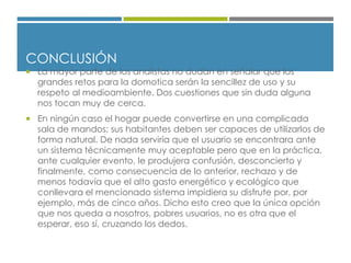 CONCLUSIÓN
 La mayor parte de los analistas no dudan en señalar que los
grandes retos para la domotica serán la sencillez de uso y su
respeto al medioambiente. Dos cuestiones que sin duda alguna
nos tocan muy de cerca.
 En ningún caso el hogar puede convertirse en una complicada
sala de mandos; sus habitantes deben ser capaces de utilizarlos de
forma natural. De nada serviría que el usuario se encontrara ante
un sistema técnicamente muy aceptable pero que en la práctica,
ante cualquier evento, le produjera confusión, desconcierto y
finalmente, como consecuencia de lo anterior, rechazo y de
menos todavía que el alto gasto energético y ecológico que
conllevara el mencionado sistema impidiera su disfrute por, por
ejemplo, más de cinco años. Dicho esto creo que la única opción
que nos queda a nosotros, pobres usuarios, no es otra que el
esperar, eso sí, cruzando los dedos.
 