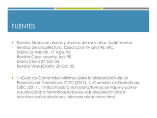 FUENTES
 Fuente: Notas en diarios y revistas de esos años, suplementos
revistas de arquitectura, Casa Country año 98, etc.
Diario La Nación, 17 Ago. 98
Revista Casa country Jun. 98
Diario Clarín 27 Oct 04
Revista Viva (Clarín) 30 Oct 05
 ↑ «Guía de Contenidos Mínimos para la elaboración de un
Proyecto de Domotica». CIEC (2011). ↑ «Comisión de Domotica».
CIEC (2011). ↑ http://todofp.es/todofp/formacion/que-y-como-
estudiar/oferta-formativa/todos-los-estudios/electricidad-
electronica/instalaciones-telecomunicaciones.html
 