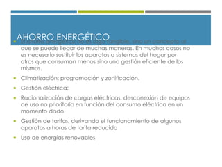 AHORRO ENERGÉTICO El ahorro energético no es algo tangible, sino un concepto al
que se puede llegar de muchas maneras. En muchos casos no
es necesario sustituir los aparatos o sistemas del hogar por
otros que consuman menos sino una gestión eficiente de los
mismos.
 Climatización: programación y zonificación.
 Gestión eléctrica:
 Racionalización de cargas eléctricas: desconexión de equipos
de uso no prioritario en función del consumo eléctrico en un
momento dado
 Gestión de tarifas, derivando el funcionamiento de algunos
aparatos a horas de tarifa reducida
 Uso de energías renovables
 