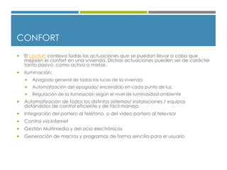 CONFORT
 El confort conlleva todas las actuaciones que se puedan llevar a cabo que
mejoren el confort en una vivienda. Dichas actuaciones pueden ser de carácter
tanto pasivo, como activo o mixtas.
 Iluminación:
 Apagado general de todas las luces de la vivienda
 Automatización del apagado/ encendido en cada punto de luz.
 Regulación de la iluminación según el nivel de luminosidad ambiente
 Automatización de todos los distintos sistemas/ instalaciones / equipos
dotándolos de control eficiente y de fácil manejo
 Integración del portero al teléfono, o del video portero al televisor
 Control vía Internet
 Gestión Multimedia y del ocio electrónicos
 Generación de macros y programas de forma sencilla para el usuario
 