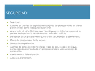 SEGURIDAD
 Seguridad
 Consiste en una red de seguridad encargada de proteger tanto los bienes
patrimoniales como la seguridad personal.
 Alarmas de intrusión (Anti intrusión): Se utilizan para detectar o prevenir la
presencia de personas extrañas en una viviendao edificio.
 Detección de un posible intruso (Detectores volumétricos o perimetrales)
 Cierre de persianas puntual y seguro
 Simulación de presencia
 Alarmas de detección de incendios, fugas de gas, escapes de agua,
concentración de monóxido en garajes cuando se usan vehículos de
combustión.
 Alerta médica. Tele asistencia.
 Acceso a Cámaras IP.
 