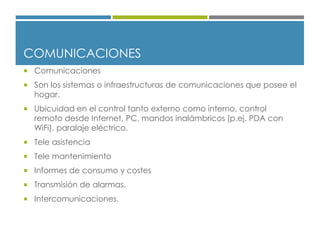 COMUNICACIONES
 Comunicaciones
 Son los sistemas o infraestructuras de comunicaciones que posee el
hogar.
 Ubicuidad en el control tanto externo como interno, control
remoto desde Internet, PC, mandos inalámbricos (p.ej. PDA con
WiFi), paralaje eléctrico.
 Tele asistencia
 Tele mantenimiento
 Informes de consumo y costes
 Transmisión de alarmas.
 Intercomunicaciones.
 