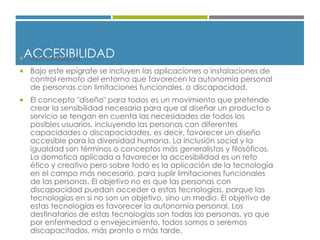 ACCESIBILIDAD Accesibilidad
 Bajo este epígrafe se incluyen las aplicaciones o instalaciones de
control remoto del entorno que favorecen la autonomía personal
de personas con limitaciones funcionales, o discapacidad.
 El concepto "diseño" para todos es un movimiento que pretende
crear la sensibilidad necesaria para que al diseñar un producto o
servicio se tengan en cuenta las necesidades de todos los
posibles usuarios, incluyendo las personas con diferentes
capacidades o discapacidades, es decir, favorecer un diseño
accesible para la diversidad humana. La inclusión social y la
igualdad son términos o conceptos más generalistas y filosóficos.
La domotica aplicada a favorecer la accesibilidad es un reto
ético y creativo pero sobre todo es la aplicación de la tecnología
en el campo más necesario, para suplir limitaciones funcionales
de las personas. El objetivo no es que las personas con
discapacidad puedan acceder a estas tecnologías, porque las
tecnologías en si no son un objetivo, sino un medio. El objetivo de
estas tecnologías es favorecer la autonomía personal. Los
destinatarios de estas tecnologías son todas las personas, ya que
por enfermedad o envejecimiento, todos somos o seremos
discapacitados, más pronto o más tarde.
 