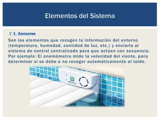 Son los elementos que recogen la información del entorno
(temperatura, humedad, cantidad de luz, etc.) y enviarla al
sistema de control centralizado para que actúen con secuencia.
Por ejemplo: El anemómetro mide la velocidad del viento, para
determinar si se debe o no recoger automáticamente el toldo.
 