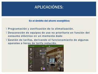  Programación y zonificación de la climatización.
 Desconexión de equipos de uso no prioritario en función del
consumo eléctrico en un momento dado
 Gestión de tarifas, derivando el funcionamiento de algunos
aparatos a horas de tarifa reducida.
 