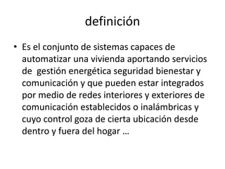 definición
• Es el conjunto de sistemas capaces de
automatizar una vivienda aportando servicios
de gestión energética seguridad bienestar y
comunicación y que pueden estar integrados
por medio de redes interiores y exteriores de
comunicación establecidos o inalámbricas y
cuyo control goza de cierta ubicación desde
dentro y fuera del hogar …
 