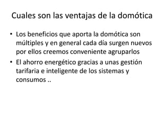 Cuales son las ventajas de la domótica
• Los beneficios que aporta la domótica son
múltiples y en general cada día surgen nuevos
por ellos creemos conveniente agruparlos
• El ahorro energético gracias a unas gestión
tarifaria e inteligente de los sistemas y
consumos ..
 