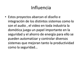 Influencia
• Estos proyectos abarcan el diseño e
integración de los distintos sistemas como lo
son el audio , el video en toda industria la
domótica juega un papel importante en la
seguridad y el ahorro de energía para ello se
pueden automatizar y controlar diversos
sistemas que mejoran tanto la productividad
como la seguridad…
 