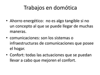 Trabajos en domótica
• Ahorro energético: no es algo tangible si no
un concepto al que se puede llegar de muchas
maneras.
• comunicaciones: son los sistemas o
infraestructuras de comunicaciones que posee
el hogar.
• Confort: todas las actuaciones que se puedan
llevar a cabo que mejoren el confort.
 