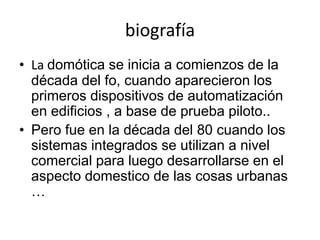 biografía
• La domótica se inicia a comienzos de la
década del fo, cuando aparecieron los
primeros dispositivos de automatización
en edificios , a base de prueba piloto..
• Pero fue en la década del 80 cuando los
sistemas integrados se utilizan a nivel
comercial para luego desarrollarse en el
aspecto domestico de las cosas urbanas
…
 