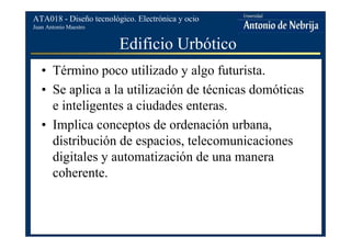 Juan Antonio Maestro
ATA018 - Diseño tecnológico. Electrónica y ocio
Edificio Urbótico
• Término poco utilizado y algo futurista.
• Se aplica a la utilización de técnicas domóticas
e inteligentes a ciudades enteras.
• Implica conceptos de ordenación urbana,
distribución de espacios, telecomunicaciones
digitales y automatización de una manera
coherente.
 