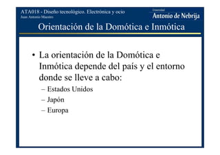Juan Antonio Maestro
ATA018 - Diseño tecnológico. Electrónica y ocio
Orientación de la Domótica e Inmótica
• La orientación de la Domótica e
Inmótica depende del país y el entorno
donde se lleve a cabo:
– Estados Unidos
– Japón
– Europa
 