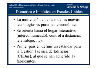 Juan Antonio Maestro
ATA018 - Diseño tecnológico. Electrónica y ocio
Domótica e Inmótica en Estados Unidos
• La motivación en el uso de las nuevas
tecnologías es puramente económica.
• Se orienta hacia el hogar interactivo
(intercomunicado): control a distancia,
teletrabajo, …).
• Primer país en definir un estándar para
la Gestión Técnica de Edificios
(CEBus), al que se han adherido 17
fabricantes.
 