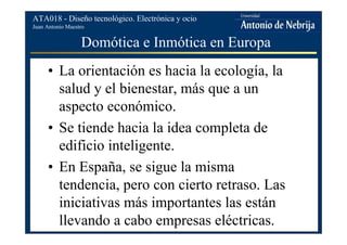 Juan Antonio Maestro
ATA018 - Diseño tecnológico. Electrónica y ocio
Domótica e Inmótica en Europa
• La orientación es hacia la ecología, la
salud y el bienestar, más que a un
aspecto económico.
• Se tiende hacia la idea completa de
edificio inteligente.
• En España, se sigue la misma
tendencia, pero con cierto retraso. Las
iniciativas más importantes las están
llevando a cabo empresas eléctricas.
 