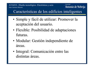 Juan Antonio Maestro
ATA018 - Diseño tecnológico. Electrónica y ocio
Características de los edificios inteligentes
• Simple y fácil de utilizar: Promover la
aceptación del usuario.
• Flexible: Posibilidad de adaptaciones
futuras.
• Modular: Gestión independiente de
áreas.
• Integral: Comunicación entre las
distintas áreas.
 