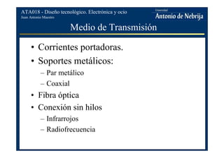 Juan Antonio Maestro
ATA018 - Diseño tecnológico. Electrónica y ocio
Medio de Transmisión
• Corrientes portadoras.
• Soportes metálicos:
– Par metálico
– Coaxial
• Fibra óptica
• Conexión sin hilos
– Infrarrojos
– Radiofrecuencia
 
