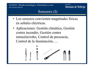 Juan Antonio Maestro
ATA018 - Diseño tecnológico. Electrónica y ocio
Sensores (I)
• Los sensores convierten magnitudes físicas
en señales eléctricas.
• Aplicaciones: Gestión climática, Gestión
contra incendio, Gestión contra
intrusión/robo, Control de presencia,
Control de la iluminación, …
 
