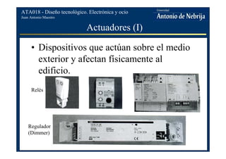 Juan Antonio Maestro
ATA018 - Diseño tecnológico. Electrónica y ocio
Actuadores (I)
• Dispositivos que actúan sobre el medio
exterior y afectan físicamente al
edificio.
Regulador
(Dimmer)
Relés
 