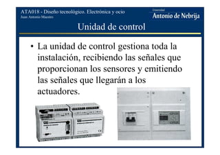 Juan Antonio Maestro
ATA018 - Diseño tecnológico. Electrónica y ocio
Unidad de control
• La unidad de control gestiona toda la
instalación, recibiendo las señales que
proporcionan los sensores y emitiendo
las señales que llegarán a los
actuadores.
 