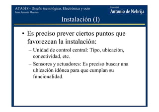 Juan Antonio Maestro
ATA018 - Diseño tecnológico. Electrónica y ocio
Instalación (I)
• Es preciso prever ciertos puntos que
favorezcan la instalación:
– Unidad de control central: Tipo, ubicación,
conectividad, etc.
– Sensores y actuadores: Es preciso buscar una
ubicación idónea para que cumplan su
funcionalidad.
 