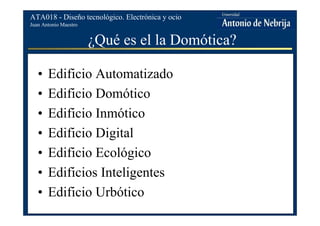 Juan Antonio Maestro
ATA018 - Diseño tecnológico. Electrónica y ocio
¿Qué es el la Domótica?
• Edificio Automatizado
• Edificio Domótico
• Edificio Inmótico
• Edificio Digital
• Edificio Ecológico
• Edificios Inteligentes
• Edificio Urbótico
 