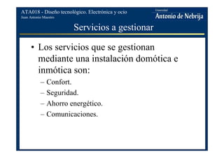 Juan Antonio Maestro
ATA018 - Diseño tecnológico. Electrónica y ocio
Servicios a gestionar
• Los servicios que se gestionan
mediante una instalación domótica e
inmótica son:
– Confort.
– Seguridad.
– Ahorro energético.
– Comunicaciones.
 