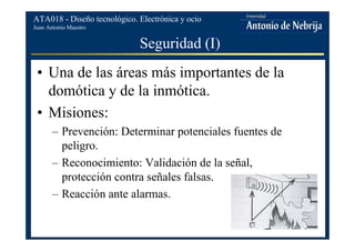 Juan Antonio Maestro
ATA018 - Diseño tecnológico. Electrónica y ocio
Seguridad (I)
• Una de las áreas más importantes de la
domótica y de la inmótica.
• Misiones:
– Prevención: Determinar potenciales fuentes de
peligro.
– Reconocimiento: Validación de la señal,
protección contra señales falsas.
– Reacción ante alarmas.
 