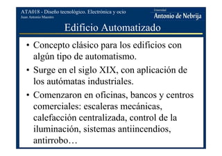 Juan Antonio Maestro
ATA018 - Diseño tecnológico. Electrónica y ocio
Edificio Automatizado
• Concepto clásico para los edificios con
algún tipo de automatismo.
• Surge en el siglo XIX, con aplicación de
los autómatas industriales.
• Comenzaron en oficinas, bancos y centros
comerciales: escaleras mecánicas,
calefacción centralizada, control de la
iluminación, sistemas antiincendios,
antirrobo…
 