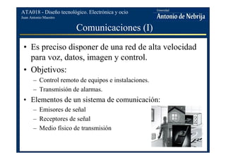 Juan Antonio Maestro
ATA018 - Diseño tecnológico. Electrónica y ocio
Comunicaciones (I)
• Es preciso disponer de una red de alta velocidad
para voz, datos, imagen y control.
• Objetivos:
– Control remoto de equipos e instalaciones.
– Transmisión de alarmas.
• Elementos de un sistema de comunicación:
– Emisores de señal
– Receptores de señal
– Medio físico de transmisión
 