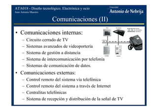 Juan Antonio Maestro
ATA018 - Diseño tecnológico. Electrónica y ocio
Comunicaciones (II)
• Comunicaciones internas:
– Circuito cerrado de TV
– Sistemas avanzados de videoportería
– Sistema de gestión a distancia
– Sistema de intercomunicación por telefonía
– Sistemas de comunicación de datos.
• Comunicaciones externas:
– Control remoto del sistema vía telefónica
– Control remoto del sistema a través de Internet
– Centralitas telefónicas
– Sistema de recepción y distribución de la señal de TV
 