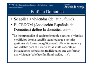 Juan Antonio Maestro
ATA018 - Diseño tecnológico. Electrónica y ocio
Edificio Domótico
• Se aplica a viviendas (de latín, domo).
• El CEDOM (Asociación Española de
Domótica) define la domótica como:
“La incorporación al equipamiento de nuestras viviendas
y edificios de una sencilla tecnología que permita
gestionar de forma energéticamente eficiente, segura y
confortable para el usuario los distintos aparatos e
instalaciones domésticas tradicionales que conforman
una vivienda (calefacción, iluminación, …)”.
 
