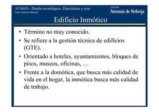 Juan Antonio Maestro
ATA018 - Diseño tecnológico. Electrónica y ocio
Edificio Inmótico
• Término no muy conocido.
• Se refiere a la gestión técnica de edificios
(GTE).
• Orientado a hoteles, ayuntamientos, bloques de
pisos, museos, oficinas, …
• Frente a la domótica, que busca más calidad de
vida en el hogar, la inmótica busca más calidad
de trabajo.
 
