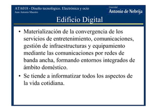 Juan Antonio Maestro
ATA018 - Diseño tecnológico. Electrónica y ocio
Edificio Digital
• Materialización de la convergencia de los
servicios de entretenimiento, comunicaciones,
gestión de infraestructuras y equipamiento
mediante las comunicaciones por redes de
banda ancha, formando entornos integrados de
ámbito doméstico.
• Se tiende a informatizar todos los aspectos de
la vida cotidiana.
 